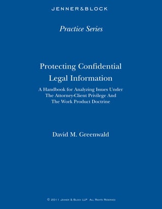 Practice Series



Protecting Confidential
  Legal Information
A Handbook for Analyzing Issues Under
   The Attorney-Client Privilege And
     The Work Product Doctrine




      David M. Greenwald




   © 2011 Jenner & Block llP All rights reserved
 