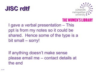 JISC rdtf Jan-08 I gave a verbal presentation – This ppt is from my notes so it could be shared.  Hence some of the type is a bit small – sorry! If anything doesn’t make sense please email me – contact details at the end 