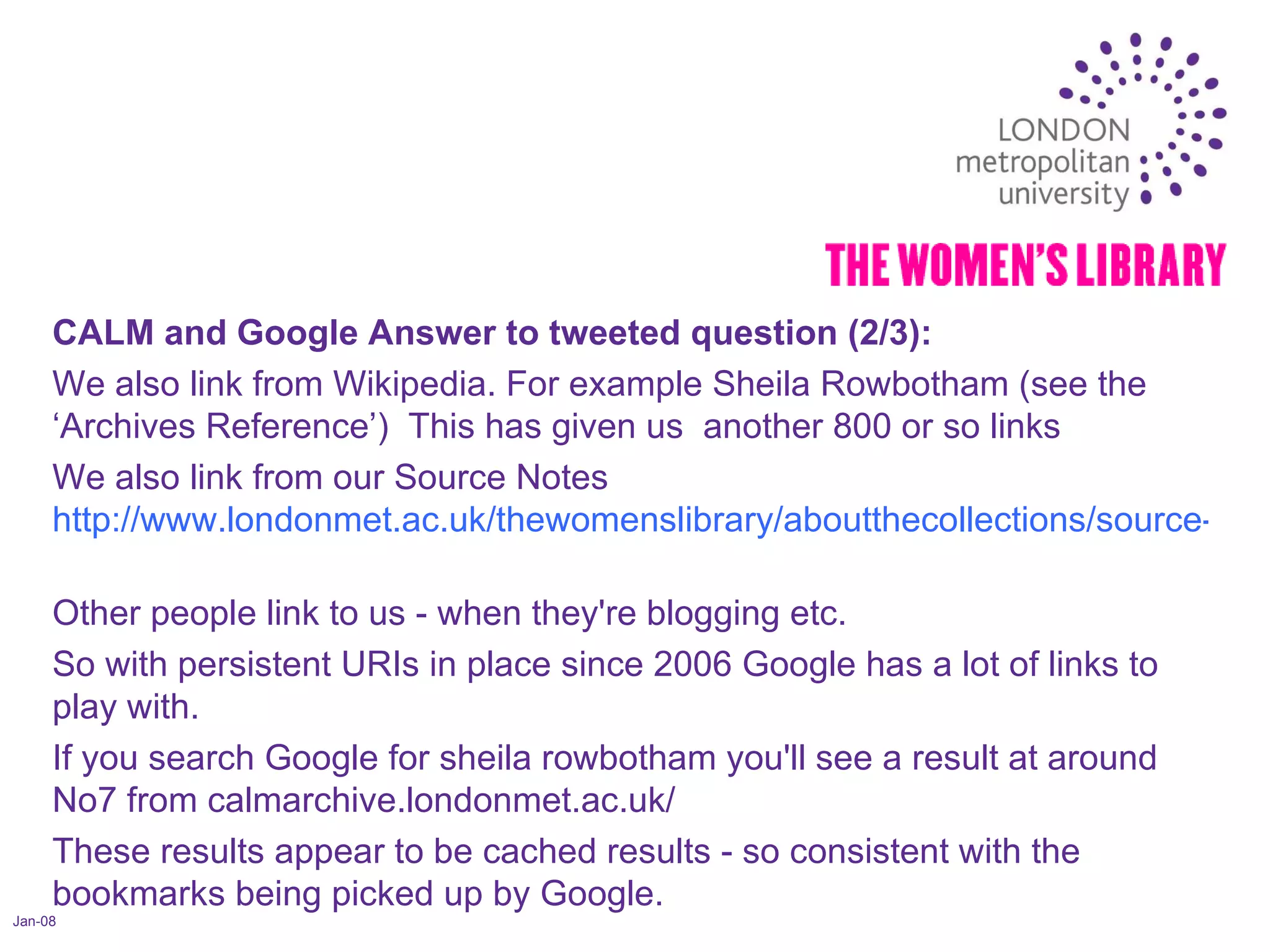 Jan-08 CALM and Google Answer to tweeted question (2/3):  We also link from Wikipedia. For example Sheila Rowbotham (see the ‘Archives Reference’)  This has given us  another 800 or so links  We also link from our Source Notes  http://www.londonmet.ac.uk/thewomenslibrary/aboutthecollections/source-notes/sources-liberation.cfm   Other people link to us - when they're blogging etc.  So with persistent URIs in place since 2006 Google has a lot of links to play with.  If you search Google for sheila rowbotham you'll see a result at around No7 from calmarchive.londonmet.ac.uk/  These results appear to be cached results - so consistent with the bookmarks being picked up by Google.  