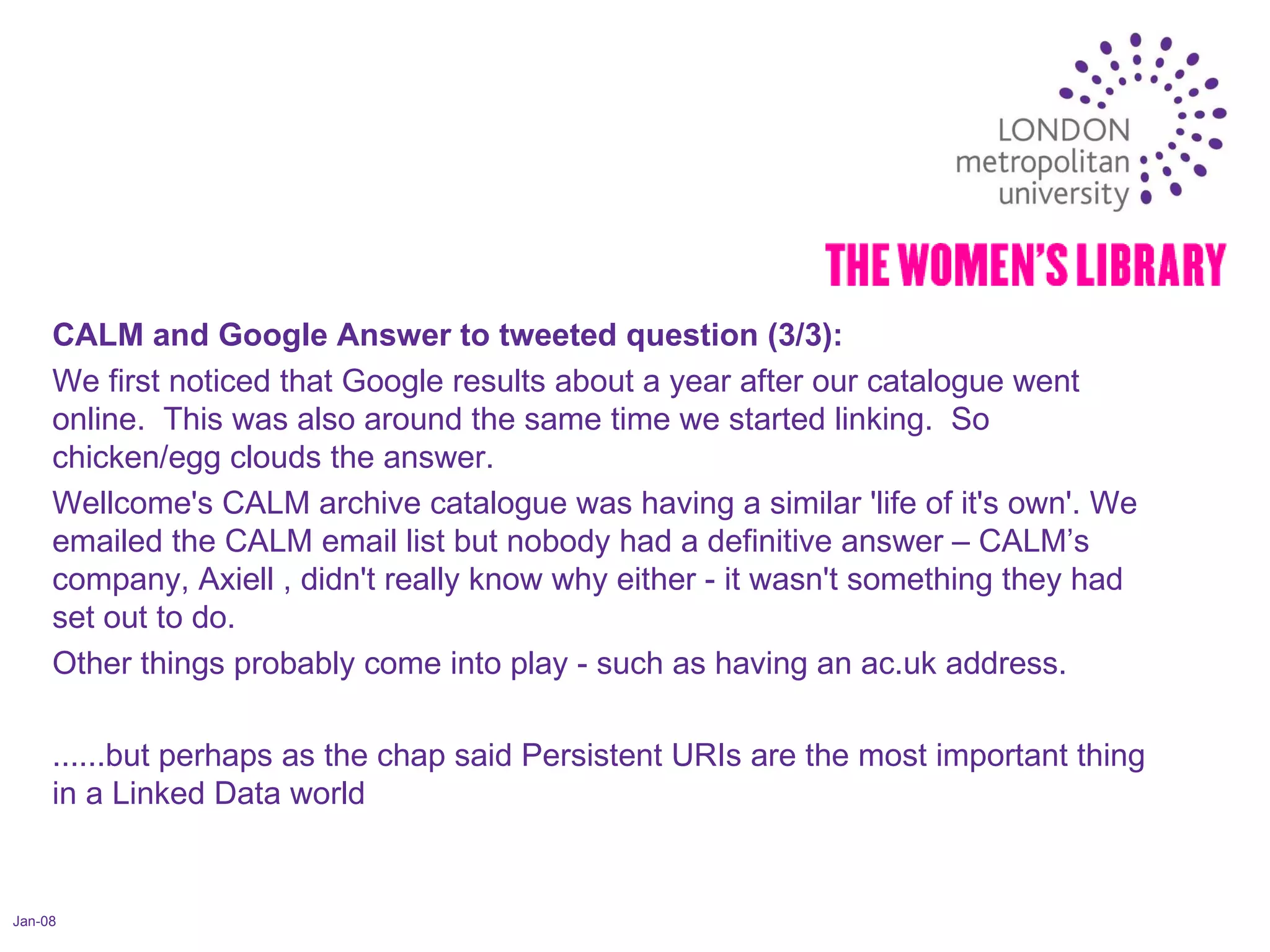 Jan-08 CALM and Google Answer to tweeted question (3/3):  We first noticed that Google results about a year after our catalogue went online.  This was also around the same time we started linking.  So chicken/egg clouds the answer.  Wellcome's CALM archive catalogue was having a similar 'life of it's own'. We emailed the CALM email list but nobody had a definitive answer – CALM’s company, Axiell , didn't really know why either - it wasn't something they had set out to do.  Other things probably come into play - such as having an ac.uk address. ......but perhaps as the chap said Persistent URIs are the most important thing in a Linked Data world 
