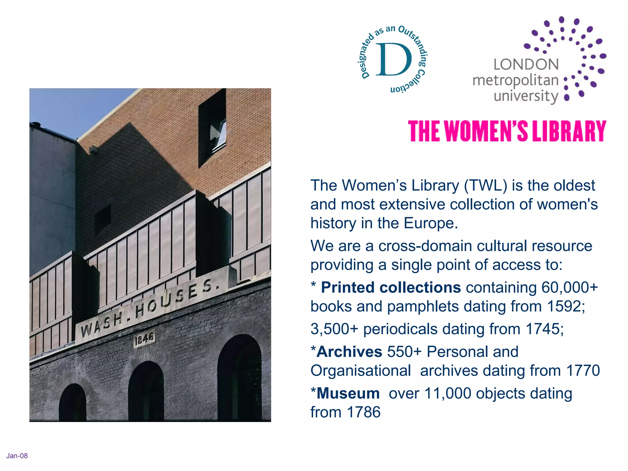 Jan-08 The Women’s Library (TWL) is the oldest and most extensive collection of women's history in the Europe.  We are a cross-domain cultural resource providing a single point of access to:  *  Printed collections  containing 60,000+ books and pamphlets dating from 1592;  3,500+ periodicals dating from 1745;  * Archives  550+ Personal and Organisational  archives dating from 1770 * Museum   over 11,000 objects dating from 1786 