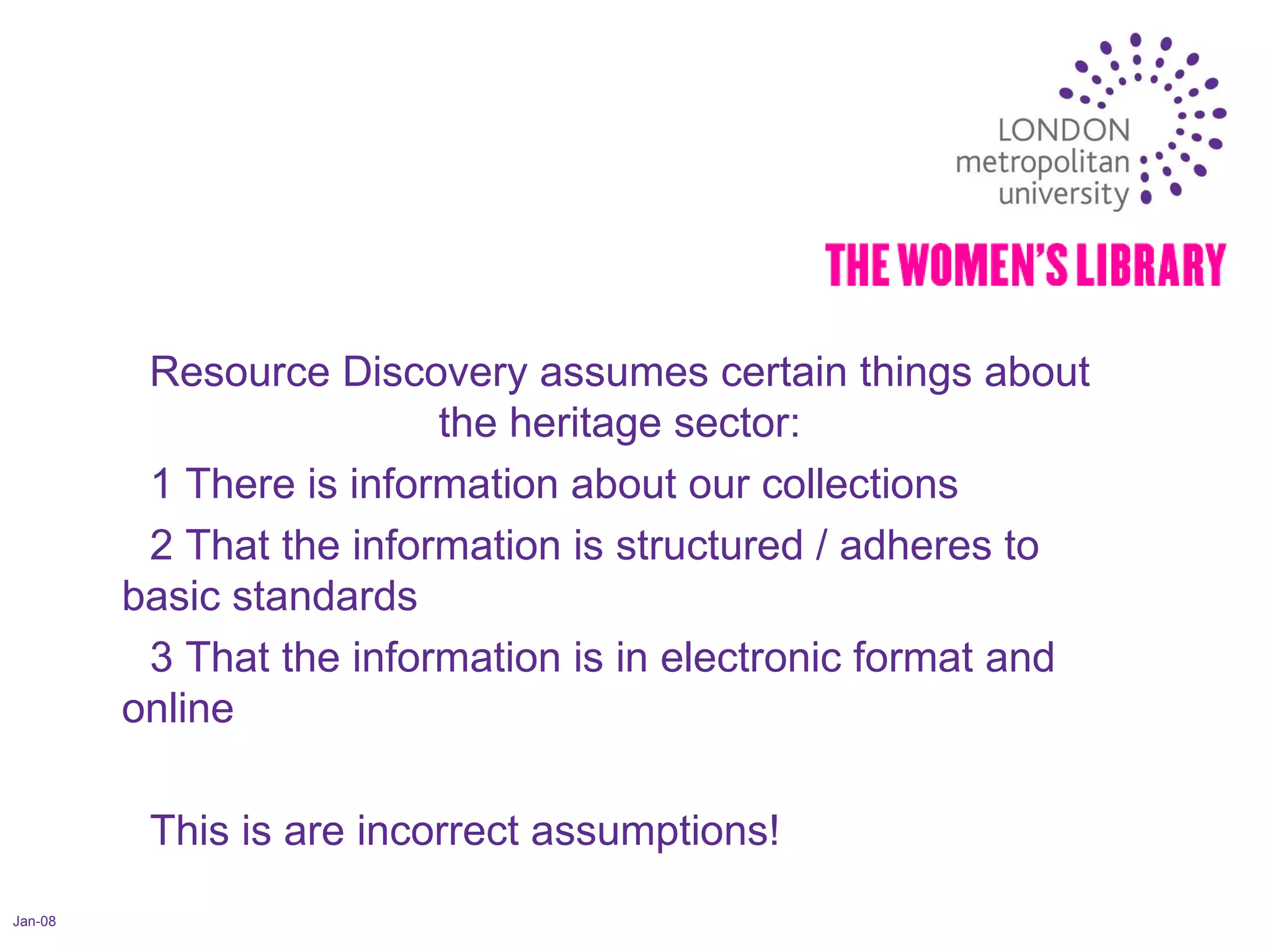 Jan-08 Resource Discovery assumes certain things about the heritage sector: 1 There is information about our collections 2 That the information is structured / adheres to basic standards 3 That the information is in electronic format and online This is are incorrect assumptions! 