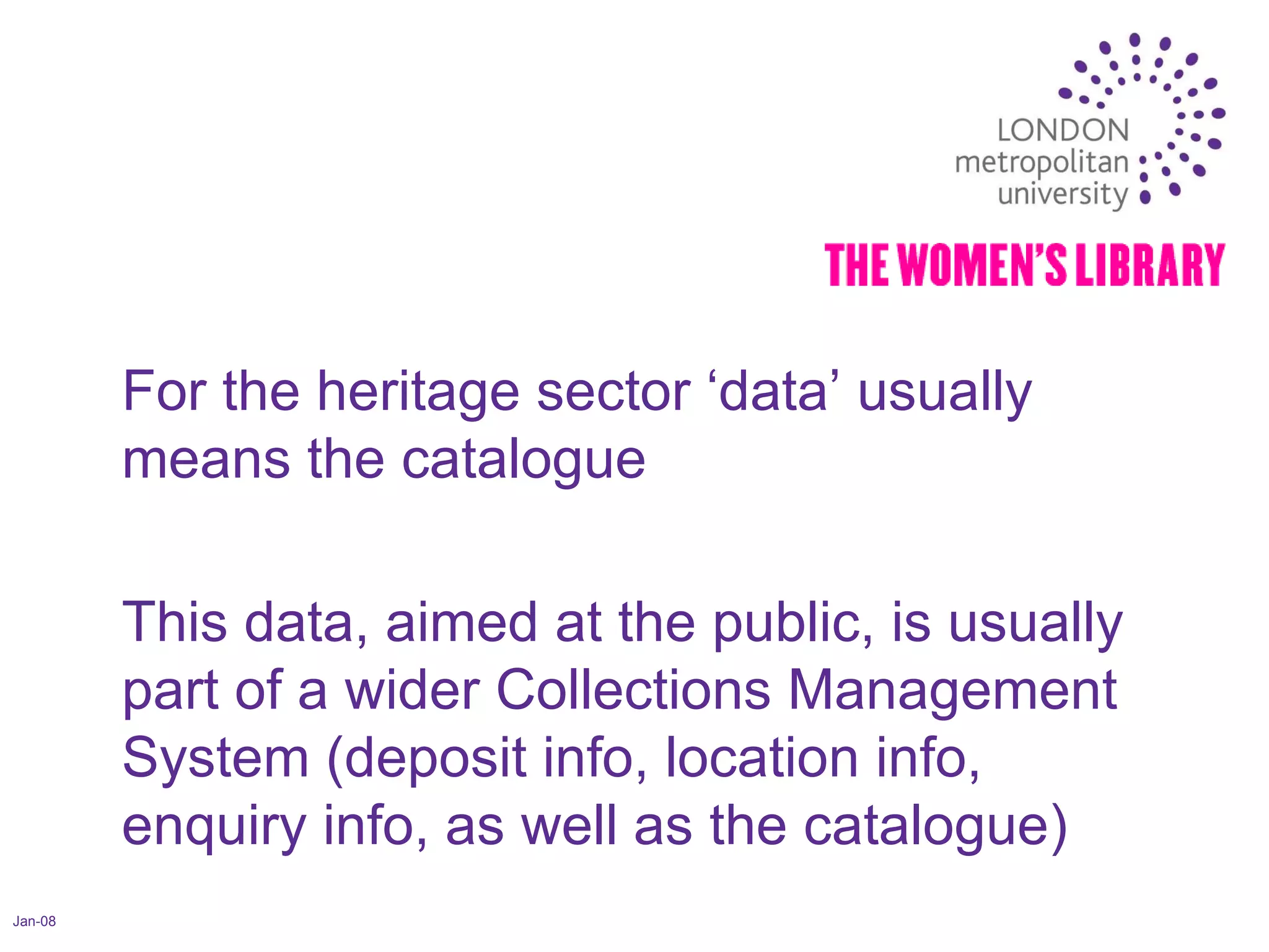 Jan-08 For the heritage sector ‘data’ usually means the catalogue This data, aimed at the public, is usually part of a wider Collections Management System (deposit info, location info, enquiry info, as well as the catalogue) 