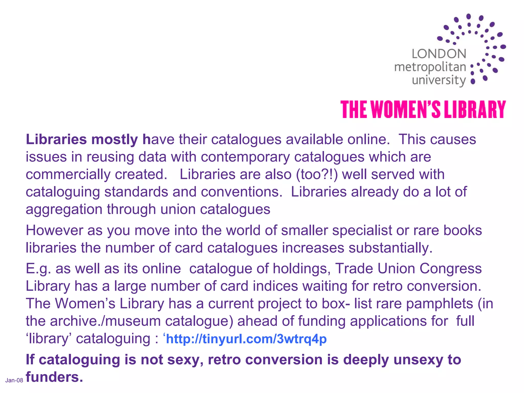 Jan-08 Libraries mostly h ave their catalogues available online.  This causes issues in reusing data with contemporary catalogues which are commercially created.  Libraries are also (too?!) well served with cataloguing standards and conventions.  Libraries already do a lot of aggregation through union catalogues However as you move into the world of smaller specialist or rare books libraries the number of card catalogues increases substantially. E.g. as well as its online  catalogue of holdings, Trade Union Congress Library has a large number of card indices waiting for retro conversion.  The Women’s Library has a current project to box- list rare pamphlets (in the archive./museum catalogue) ahead of funding applications for  full  ‘library’ cataloguing :  ‘ http://tinyurl.com/3wtrq4p If cataloguing is not sexy, retro conversion is deeply unsexy to funders. 