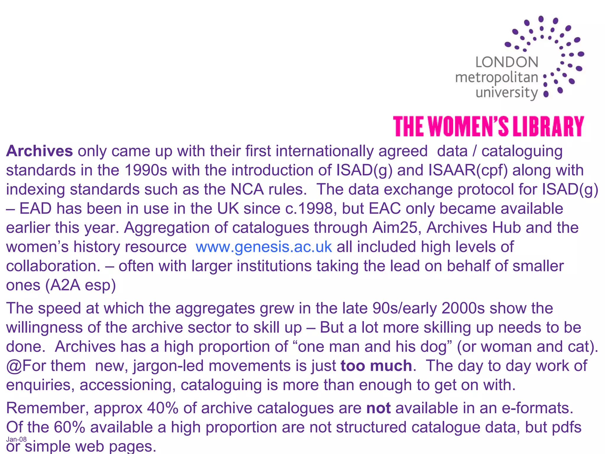 Jan-08 Archives  only came up with their first internationally agreed  data / cataloguing standards in the 1990s with the introduction of ISAD(g) and ISAAR(cpf) along with indexing standards such as the NCA rules.  The data exchange protocol for ISAD(g) – EAD has been in use in the UK since c.1998, but EAC only became available earlier this year. Aggregation of catalogues through Aim25, Archives Hub and the women’s history resource  www.genesis.ac.uk  all included high levels of collaboration. – often with larger institutions taking the lead on behalf of smaller ones (A2A esp)  The speed at which the aggregates grew in the late 90s/early 2000s show the willingness of the archive sector to skill up – But a lot more skilling up needs to be done.  Archives has a high proportion of “one man and his dog” (or woman and cat). @For them  new, jargon-led movements is just  too much .  The day to day work of enquiries, accessioning, cataloguing is more than enough to get on with. Remember, approx 40% of archive catalogues are  not  available in an e-formats.  Of the 60% available a high proportion are not structured catalogue data, but pdfs or simple web pages.  