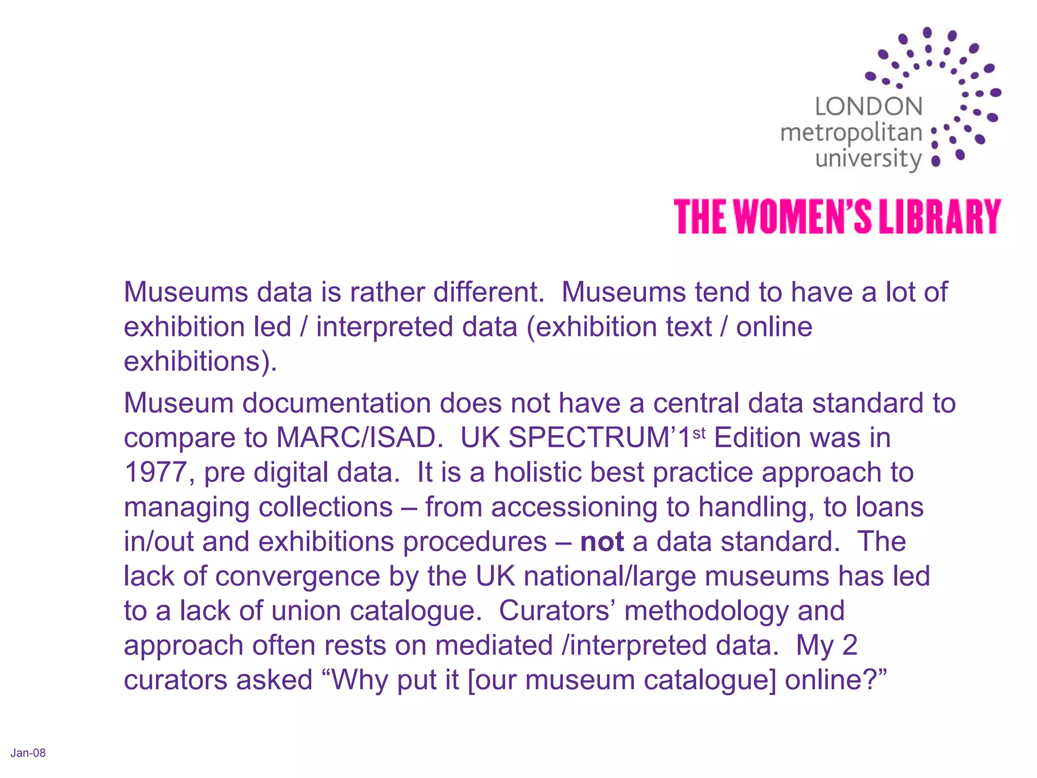 Jan-08 Museums data is rather different.  Museums tend to have a lot of exhibition led / interpreted data (exhibition text / online exhibitions). Museum documentation does not have a central data standard to compare to MARC/ISAD.  UK SPECTRUM’1 st  Edition was in 1977, pre digital data.  It is a holistic best practice approach to managing collections – from accessioning to handling, to loans in/out and exhibitions procedures –  not  a data standard.  The lack of convergence by the UK national/large museums has led to a lack of union catalogue.  Curators’ methodology and approach often rests on mediated /interpreted data.  My 2 curators asked “Why put it [our museum catalogue] online?”  