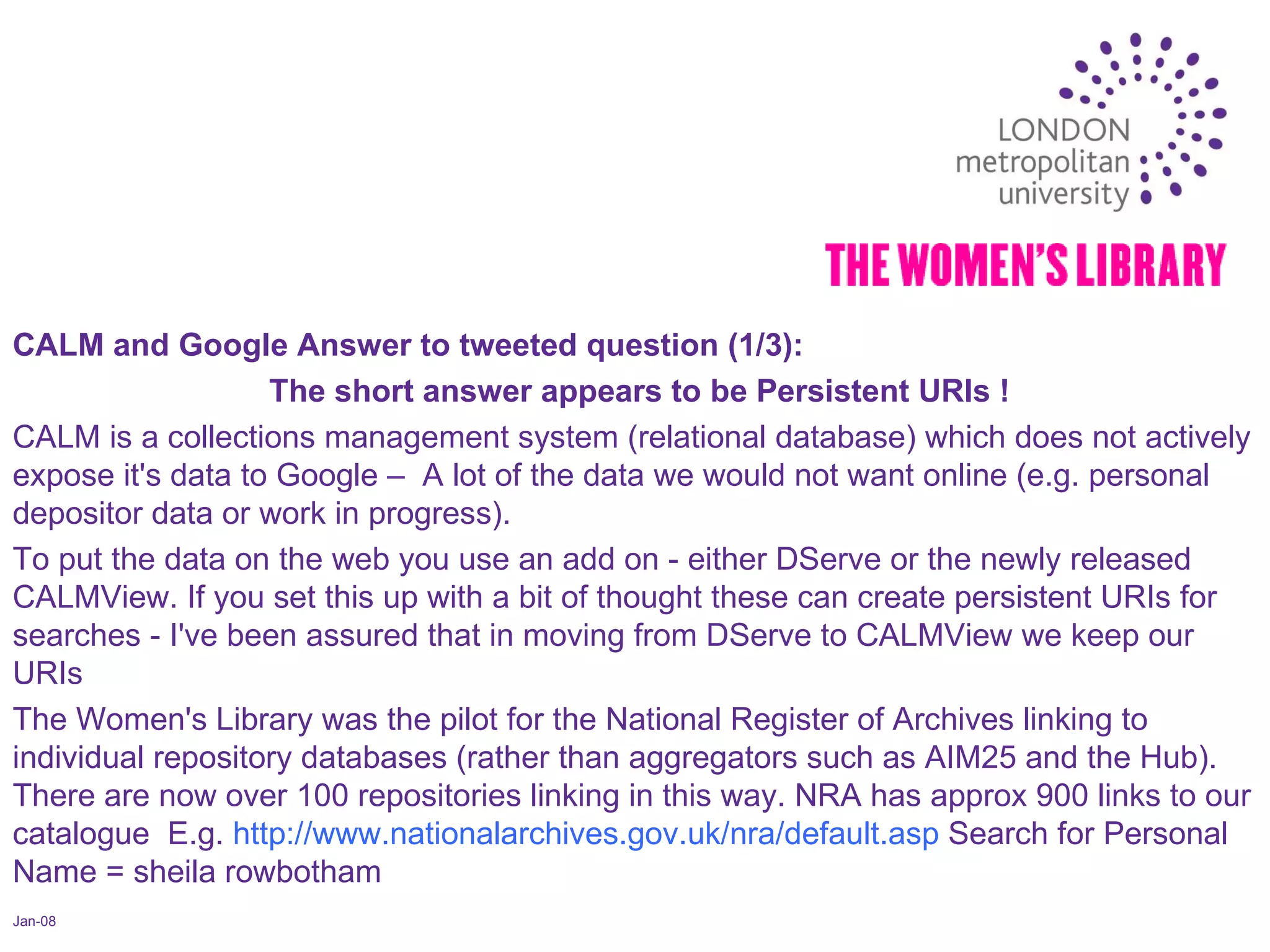 Jan-08 CALM and Google Answer to tweeted question (1/3):  The short answer appears to be Persistent URIs ! CALM is a collections management system (relational database) which does not actively expose it's data to Google –  A lot of the data we would not want online (e.g. personal depositor data or work in progress).  To put the data on the web you use an add on - either DServe or the newly released CALMView. If you set this up with a bit of thought these can create persistent URIs for searches - I've been assured that in moving from DServe to CALMView we keep our URIs  The Women's Library was the pilot for the National Register of Archives linking to individual repository databases (rather than aggregators such as AIM25 and the Hub). There are now over 100 repositories linking in this way. NRA has approx 900 links to our catalogue  E.g.  http://www.nationalarchives.gov.uk/nra/default.asp  Search for Personal Name = sheila rowbotham 
