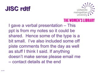 JISC rdtf Jan-08 I gave a verbal presentation – This ppt is from my notes so it could be shared.  Hence some of the type is a bit small.  I’ve also included some off piste comments from the day as well as stuff I think I said. If anything doesn’t make sense please email me – contact details at the end 
