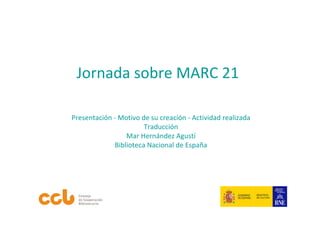 Jornada sobre MARC 21

Presentación ‐ Motivo de su creación ‐ Actividad realizada
                       Traducción
                 Mar Hernández Agustí
             Biblioteca Nacional de España
 