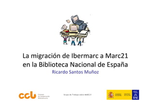 La migración de Ibermarc a Marc21 
en la Biblioteca Nacional de España
         Ricardo Santos Muñoz



             Grupo de Trabajo sobre MARC21
 