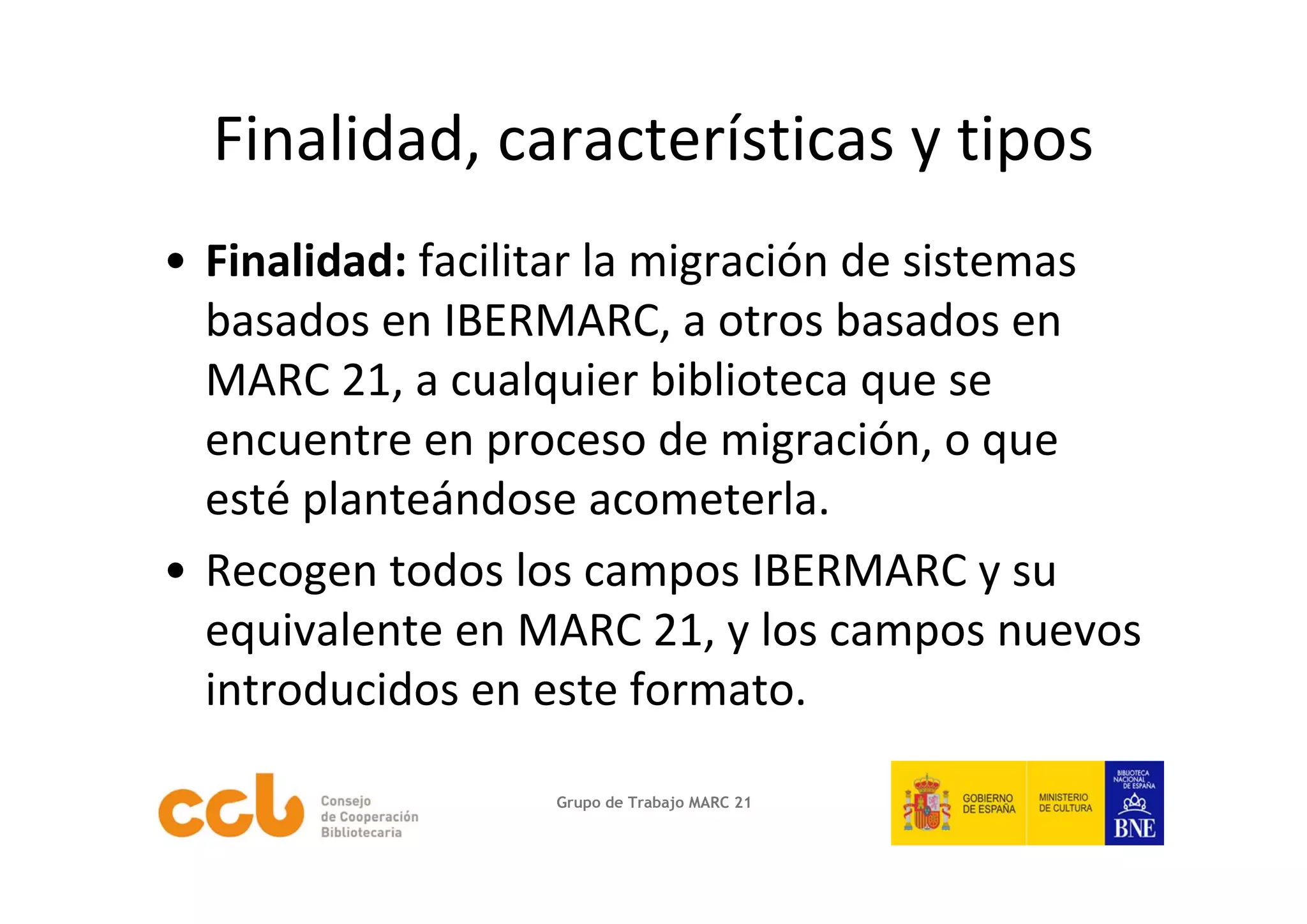 Finalidad, características y tipos
• Finalidad: facilitar la migración de sistemas 
  basados en IBERMARC, a otros basados en 
  MARC 21, a cualquier biblioteca que se 
  encuentre en proceso de migración, o que 
  esté planteándose acometerla.
• Recogen todos los campos IBERMARC y su 
  equivalente en MARC 21, y los campos nuevos 
  introducidos en este formato. 

                   Grupo de Trabajo MARC 21
 
