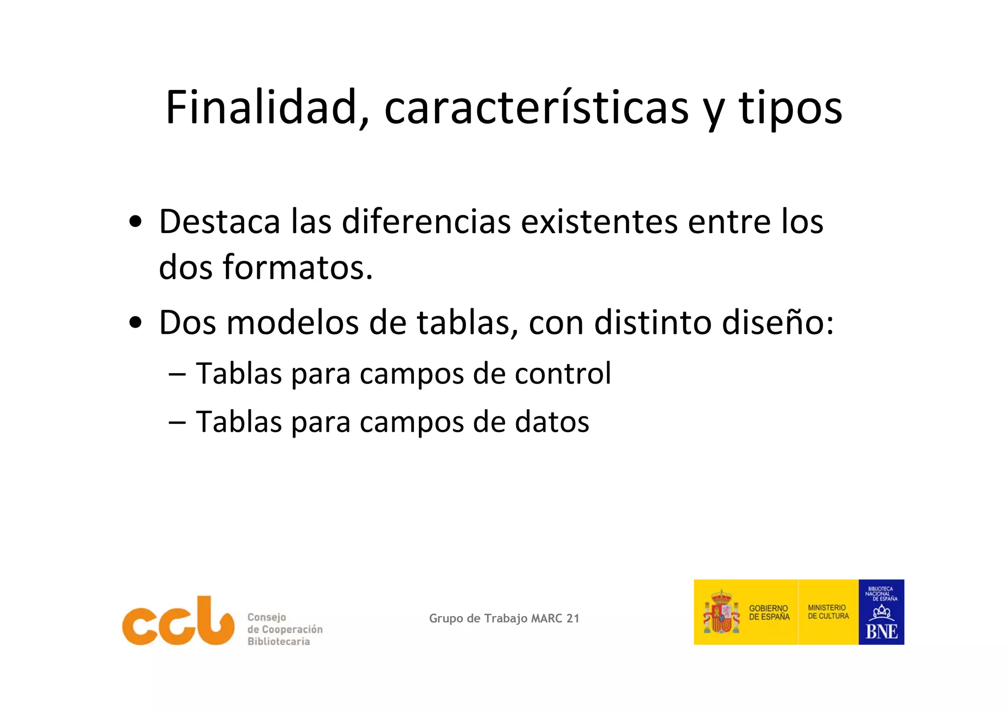 Finalidad, características y tipos

• Destaca las diferencias existentes entre los 
  dos formatos.
• Dos modelos de tablas, con distinto diseño:
  – Tablas para campos de control
  – Tablas para campos de datos 




                    Grupo de Trabajo MARC 21
 