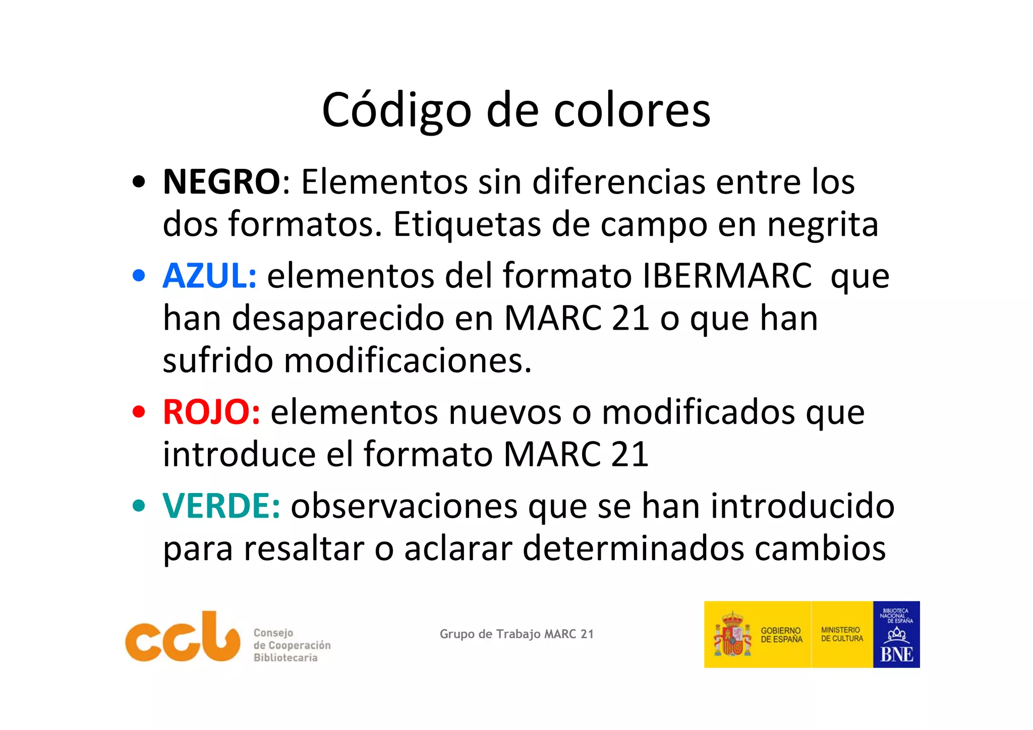 Código de colores
• NEGRO: Elementos sin diferencias entre los 
  dos formatos. Etiquetas de campo en negrita
• AZUL: elementos del formato IBERMARC  que 
  han desaparecido en MARC 21 o que han 
  sufrido modificaciones.
• ROJO: elementos nuevos o modificados que 
  introduce el formato MARC 21 
• VERDE: observaciones que se han introducido 
  para resaltar o aclarar determinados cambios 
                  Grupo de Trabajo MARC 21
 