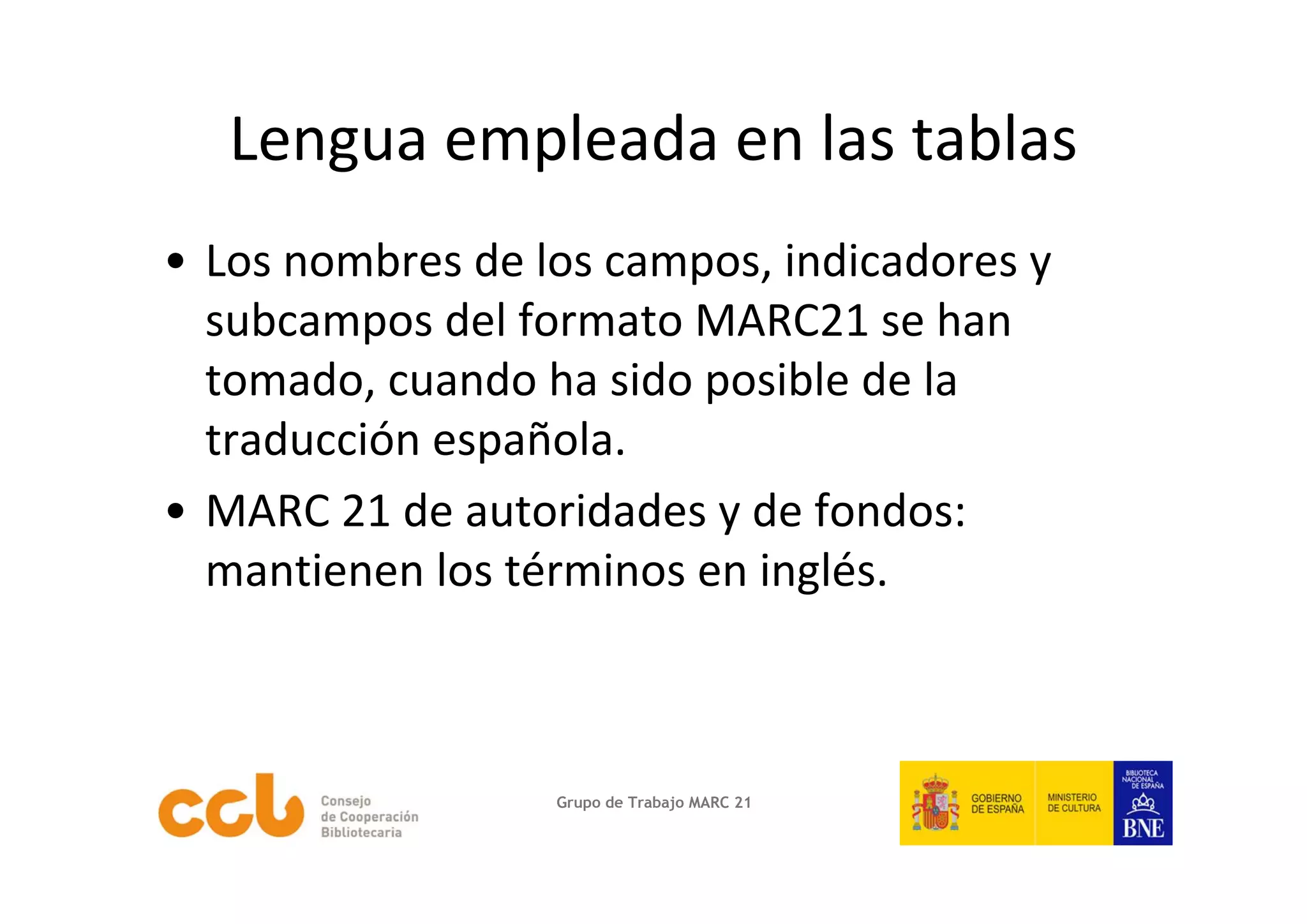 Lengua empleada en las tablas
• Los nombres de los campos, indicadores y 
  subcampos del formato MARC21 se han 
  tomado, cuando ha sido posible de la 
  traducción española.
• MARC 21 de autoridades y de fondos: 
  mantienen los términos en inglés.



                  Grupo de Trabajo MARC 21
 