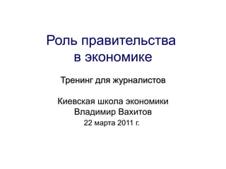 Роль правительства  в экономике Тренинг для журналистов Киевская школа экономики Владимир Вахитов 22 марта 2011 г.   