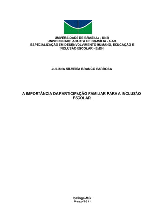 UNIVERSIDADE DE BRASÍLIA - UNB
UNIVERSIDADE ABERTA DE BRASÍLIA - UAB
ESPECIALIZAÇÃO EM DESENVOLVIMENTO HUMANO, EDUCAÇÃO E
INCLUSÃO ESCOLAR - EsDH
JULIANA SILVEIRA BRANCO BARBOSA
A IMPORTÂNCIA DA PARTICIPAÇÃO FAMILIAR PARA A INCLUSÃO
ESCOLAR
Ipatinga-MG
Março/2011
 
