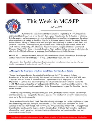http://www.health.mil/blog/10-06-24/Family_Resiliency_Webinar.aspx.




                           This Week in MC&FP
                                                               July 1, 2011
                                               _________________________________

                  By the time the Declaration of Independence was adopted July 4, 1776, the colonies
and England had already been at war for more than a year. Thus, to some the declaration of intention,
list of grievances and announcement of a new political philosophy might seem unnecessary; the actions
of the colonists were, indeed, self-evident. For the 56 delegates, however, stating the reasons for such
bold action and “laying its foundation on such principles and organizing its powers in such form,” was
essential. To author Thomas Jefferson, the document was a summary of “self-evident” truths. His
draft, edited in late June by John Adams and Benjamin Franklin, was presented to the Continental
Congress July 2, 1776. Some revisions followed on July 3 and into the late morning of July 4; then the
church bells of Philadelphia rang to announce the official adoption of the Declaration.

On this, the 235 anniversary of that daring act that charted a new course for our nation, please accept
our best wishes for a safe and happy 4th of July. And until next week, take care.

 Please note: Some hyperlinks in this text are lengthy, sometimes extending more than one line. For best
results, cut and paste the entire link into your Web browser.


A Message to the Department of Defense from Defense Secretary Leon Panetta

“Today, I was honored to take the oath of office to become the 23rd Secretary of Defense.
I am mindful of the great responsibility the President has entrusted to me, and I will work with you –
America‟s men and women in uniform and this Department‟s civilian employees – as I lead the
Department of Defense in its mission to protect our citizens and our nation‟s interests around the
world. My long career in public service began in the 1960s when I proudly donned the uniform of this
country as a young Army intelligence officer. In the decades since, my respect for the military has only
grown stronger.

 “Bob Gates, my outstanding predecessor and good friend, has been a tireless advocate for our troops
and their families, and I pledge to be the same. You and your families will always be foremost on my
mind and at the top of my agenda.

“In the weeks and months ahead, I look forward to visiting with troops and civilian employees of every
rank and hearing your ideas, thoughts, and concerns. As your leader, I will ensure that our nation
continues to have the best-trained, best-equipped, and strongest military in the world – a force prepared
to confront the challenges that face us. As CIA Director, I saw first-hand the tremendous capabilities
of our military, and I was always impressed by the professionalism and patriotism of the men and
women of the Armed Forces.

   Providing policy, tools, and resources to further enhance the quality of life of service members and their families.
 