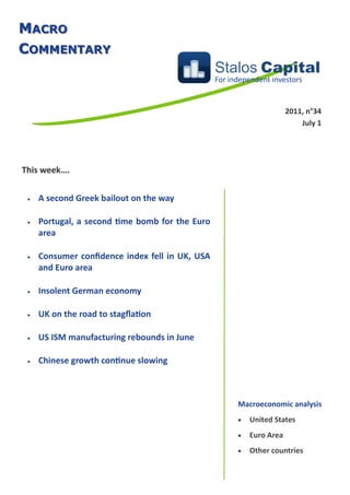 MACRO
COMMENTARY
                                                 Stalos Capital
                                                 For independent investors


                                                                       2011, n°34
                                                                           July 1




This week….


    A second Greek bailout on the way

    Portugal, a second time bomb for the Euro
     area

    Consumer confidence index fell in UK, USA
     and Euro area

    Insolent German economy

    UK on the road to stagflation

    US ISM manufacturing rebounds in June

    Chinese growth continue slowing



                                                       Macroeconomic analysis
                                                          United States
                                                          Euro Area
                                                          Other countries
 