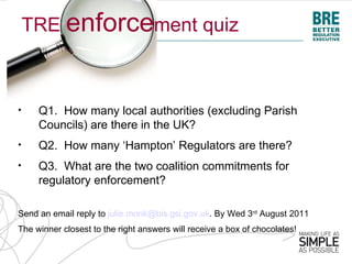 TRE enforcement quiz



•    Q1. How many local authorities (excluding Parish
     Councils) are there in the UK?
•    Q2. How many ‘Hampton’ Regulators are there?
•    Q3. What are the two coalition commitments for
     regulatory enforcement?

Send an email reply to julie.monk@bis.gsi.gov.uk. By Wed 3rd August 2011
The winner closest to the right answers will receive a box of chocolates!
 