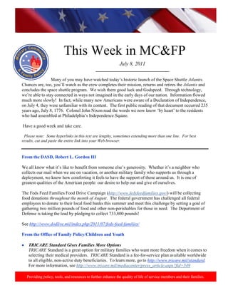 http://www.health.mil/blog/10-06-24/Family_Resiliency_Webinar.aspx.




                           This Week in MC&FP
                                                               July 8, 2011
                                               _________________________________

                 Many of you may have watched today‘s historic launch of the Space Shuttle Atlantis.
Chances are, too, you‘ll watch as the crew completes their mission, returns and retires the Atlantis and
concludes the space shuttle program. We wish them good luck and Godspeed. Through technology,
we‘re able to stay connected in ways not imagined in the early days of our nation. Information flowed
much more slowly! In fact, while many new Americans were aware of a Declaration of Independence,
on July 4, they were unfamiliar with its content. The first public reading of that document occurred 235
years ago, July 8, 1776. Colonel John Nixon read the words we now know ‗by heart‘ to the residents
who had assembled at Philadelphia‘s Independence Square.

Have a good week and take care.

 Please note: Some hyperlinks in this text are lengthy, sometimes extending more than one line. For best
results, cut and paste the entire link into your Web browser.


From the DASD, Robert L. Gordon III

We all know what it‘s like to benefit from someone else‘s generosity. Whether it‘s a neighbor who
collects our mail when we are on vacation, or another military family who supports us through a
deployment, we know how comforting it feels to have the support of those around us. It is one of
greatest qualities of the American people: our desire to help out and give of ourselves.

The Feds Feed Families Food Drive Campaign (http://www.fedsfeedfamilies.gov/) will be collecting
food donations throughout the month of August. The federal government has challenged all federal
employees to donate to their local food banks this summer and meet this challenge by setting a goal of
gathering two million pounds of food and other non-perishables for those in need. The Department of
Defense is taking the lead by pledging to collect 733,800 pounds!

See http://www.dodlive.mil/index.php/2011/07/feds-feed-families/

From the Office of Family Policy/Children and Youth

    TRICARE Standard Gives Families More Options
    TRICARE Standard is a great option for military families who want more freedom when it comes to
    selecting their medical providers. TRICARE Standard is a fee-for-service plan available worldwide
    to all eligible, non-active duty beneficiaries. To learn more, go to http://www.tricare.mil/standard.
    For more information, see http://www.tricare.mil/mediacenter/press_article.aspx?fid=549

   Providing policy, tools, and resources to further enhance the quality of life of service members and their families.
 