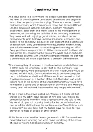 Gospel for our Times

And Jesus came to a town where the people were sore dismayed at
 the news of unemployment. Jesus stood on a hillside and began to
 teach the people in parables saying, "There was once a multi-
 national company which for reasons of history had its Head Office in
 London employing general managers, ordinary managers,
 accountant, sales staff and those skilled in the management of
 personnel, all controlling the activities of the company worldwide.
 They were well off, enjoying good salaries, excellent pension
 arrangements, paid holidays, medical insurance, company cars,
 access to the company's products at staff discount and a sports club
 at Beckenham. Every year salaries were adjusted for inflation, every
 year salaries were reviewed to award long service and good effort.
 Every year there was promotion to fill the vacancies left by those who
 had retired. Yes, considering the state of the world and, in particular,
 that of those countries with whom the company traded, the staff had
 a comfortable existence, a job for life, a career in administration.

"One morning they all received a manilla envelope in which there was
 a letter from the chairman to say that as the company was
 reorganising they were all redundant. In future, Head Office would be
 located in Delhi, India. Communication would be via a computer
 and a satellite link and all the staff there would work as well as their
 English predecessors at a fraction of the cost. The Indian staff would
 require none of the benefits of the English staff and they would have
 no need for a sports club at Beckenham or any where else. Moreover,
 having been without work they would be very happy to have work".

At this a man in the crowd called out, "Master, is it God's will that I
 should lose my job?" Jesus looked at him and was moved by
 compassion for he knew him to be a righteous man. He said to him,
'My friend, did you not pray day by day for the poor of other lands
 and for a fairer distribution of the earth's resources? Is not labour such
 a resource? Do you think that my Father pays no heed to your
 prayers or to those of people of other lands?"

At this the man sorrowed for he was generous in spirit. The crowd was
 amazed at such teaching and went home wondering at the nature
 of Jesus for no one had spoken with such authority.

                                     8
 