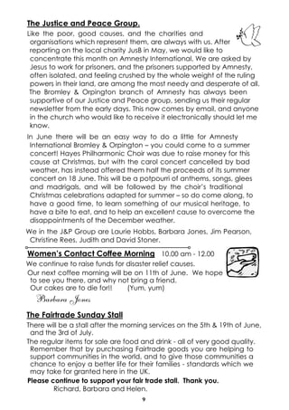 The Justice and Peace Group.
Like the poor, good causes, and the charities and
 organisations which represent them, are always with us. After
 reporting on the local charity JusB in May, we would like to
 concentrate this month on Amnesty International. We are asked by
 Jesus to work for prisoners, and the prisoners supported by Amnesty,
 often isolated, and feeling crushed by the whole weight of the ruling
 powers in their land, are among the most needy and desperate of all.
 The Bromley & Orpington branch of Amnesty has always been
 supportive of our Justice and Peace group, sending us their regular
 newsletter from the early days. This now comes by email, and anyone
 in the church who would like to receive it electronically should let me
 know.
In June there will be an easy way to do a little for Amnesty
 International Bromley & Orpington – you could come to a summer
 concert! Hayes Philharmonic Choir was due to raise money for this
 cause at Christmas, but with the carol concert cancelled by bad
 weather, has instead offered them half the proceeds of its summer
 concert on 18 June. This will be a potpourri of anthems, songs, glees
 and madrigals, and will be followed by the choir’s traditional
 Christmas celebrations adapted for summer – so do come along, to
 have a good time, to learn something of our musical heritage, to
 have a bite to eat, and to help an excellent cause to overcome the
 disappointments of the December weather.
We in the J&P Group are Laurie Hobbs, Barbara Jones, Jim Pearson,
 Christine Rees, Judith and David Stoner.

Women’s Contact Coffee Morning 10.00 am - 12.00
We continue to raise funds for disaster relief causes.
Our next coffee morning will be on 11th of June. We hope
 to see you there, and why not bring a friend.
 Our cakes are to die for!!    (Yum, yum)
  Barbara Jones
The Fairtrade Sunday Stall
There will be a stall after the morning services on the 5th & 19th of June,
 and the 3rd of July.
The regular items for sale are food and drink - all of very good quality.
 Remember that by purchasing Fairtrade goods you are helping to
 support communities in the world, and to give those communities a
 chance to enjoy a better life for their families - standards which we
 may take for granted here in the UK.
Please continue to support your fair trade stall. Thank you.
        Richard, Barbara and Helen.
                                    9
 