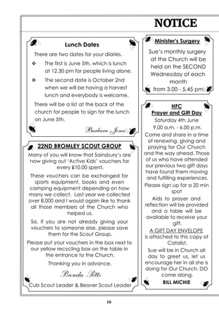 NOTICE
                                                   Minister's Surgery
               Lunch Dates
   There are two dates for your diaries.
                                                 Sue’s monthly surgery
                                                  at the Church will be
 v     The first is June 5th, which is lunch
                                                  held on the SECOND
       at 12.30 pm for people living alone.
                                                  Wednesday of each
 v     The second date is October 2nd                    month
       when we will be having a harvest            from 3.00 - 5.45 pm.
       lunch and everybody is welcome.
   There will be a list at the back of the                HFC
   church for people to sign for the lunch        Prayer and Gift Day
   on June 5th.                                     Saturday 4th June
                                                   9.00 a.m. - 6.00 p.m.
                        Barbara Jones
                                               Come and share in a time
                                                 of renewing, giving and
     22ND BROMLEY SCOUT GROUP                    praying for Our Church
Many of you will know that Sainsbury’s are     and the way ahead. Those
now giving out ‘Active Kids’ vouchers for       of us who have attended
          every ₤10.00 spent.                   our previous two gift days
                                                have found them moving
 These vouchers can be exchanged for            and fulfilling experiences.
   sports equipment, books and even
                                               Please sign up for a 20 min
camping equipment depending on how
                                                             spot
many we collect. Last year we collected
over 8,000 and I would again like to thank         Aids to prayer and
 all those members of the Church who           reflection will be provided
                helped us.                         and a table will be
                                                available to receive your
 So, if you are not already giving your                       gift.
 vouchers to someone else, please save
                                                  A GIFT DAY ENVELOPE
         them for the Scout Group.
                                               is attached to this copy of
Please put your vouchers in the box next to               Catalist.
  our yellow recycling box on the table in       Sue will be in Church all
        the entrance to the Church.              day to greet us, let us
        Thanking you in advance.               encourage her in all she is
                                               doing for Our Church. DO
             Brenda Petts                              come along.
                                                       BILL MICHIE
Cub Scout Leader & Beaver Scout Leader


                                 10
 