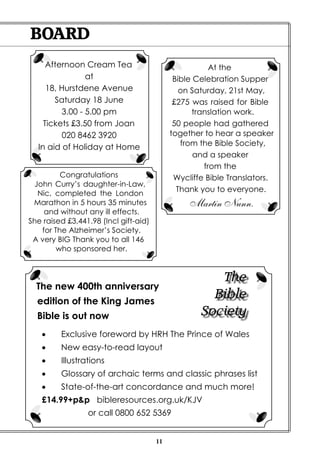 BOARD
     Afternoon Cream Tea                               At the
                at                           Bible Celebration Supper
     18, Hurstdene Avenue                      on Saturday, 21st May,
       Saturday 18 June                      £275 was raised for Bible
         3.00 - 5.00 pm                           translation work.
    Tickets £3.50 from Joan                  50 people had gathered
          020 8462 3920                     together to hear a speaker
  In aid of Holiday at Home                    from the Bible Society,
                                                   and a speaker
                                                     from the
         Congratulations                     Wycliffe Bible Translators.
 John Curry’s daughter-in-Law,
  Nic, completed the London
                                              Thank you to everyone.
 Marathon in 5 hours 35 minutes                  Martin Nunn.
    and without any ill effects.
She raised £3,441.98 (Incl gift-aid)
   for The Alzheimer’s Society.
 A very BIG Thank you to all 146
        who sponsored her.


                                                       The
  The new 400th anniversary
  edition of the King James
                                                      Bible
  Bible is out now                                  Society
   ·     Exclusive foreword by HRH The Prince of Wales
   ·     New easy-to-read layout
   ·     Illustrations
   ·     Glossary of archaic terms and classic phrases list
   ·     State-of-the-art concordance and much more!
    £14.99+p&p bibleresources.org.uk/KJV
                 or call 0800 652 5369


                                       11
 