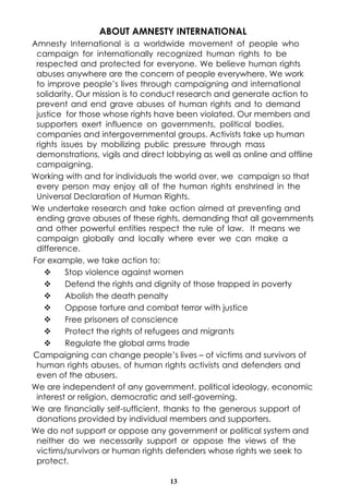 ABOUT AMNESTY INTERNATIONAL
Amnesty International is a worldwide movement of people who
 campaign for internationally recognized human rights to be
 respected and protected for everyone. We believe human rights
 abuses anywhere are the concern of people everywhere. We work
 to improve people’s lives through campaigning and international
 solidarity. Our mission is to conduct research and generate action to
 prevent and end grave abuses of human rights and to demand
 justice for those whose rights have been violated. Our members and
 supporters exert influence on governments, political bodies,
 companies and intergovernmental groups. Activists take up human
 rights issues by mobilizing public pressure through mass
 demonstrations, vigils and direct lobbying as well as online and offline
 campaigning.
Working with and for individuals the world over, we campaign so that
 every person may enjoy all of the human rights enshrined in the
 Universal Declaration of Human Rights.
We undertake research and take action aimed at preventing and
 ending grave abuses of these rights, demanding that all governments
 and other powerful entities respect the rule of law. It means we
 campaign globally and locally where ever we can make a
 difference.
For example, we take action to:
    v     Stop violence against women
    v     Defend the rights and dignity of those trapped in poverty
    v     Abolish the death penalty
    v     Oppose torture and combat terror with justice
    v     Free prisoners of conscience
    v     Protect the rights of refugees and migrants
    v     Regulate the global arms trade
Campaigning can change people’s lives – of victims and survivors of
 human rights abuses, of human rights activists and defenders and
 even of the abusers.
We are independent of any government, political ideology, economic
 interest or religion, democratic and self-governing.
We are financially self-sufficient, thanks to the generous support of
 donations provided by individual members and supporters.
We do not support or oppose any government or political system and
 neither do we necessarily support or oppose the views of the
 victims/survivors or human rights defenders whose rights we seek to
 protect.

                                   13
 