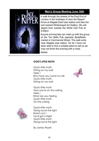 Men’s Group Meeting June 16th
      A walk through the streets of the East End of
      London in the footsteps of Jack the Ripper!
      Arrive at Aldgate East tube station and take the
      exit marked Whitechapel Art Gallery. We will
      depart from outside the White Hart Pub at
      6.00pm
      Anyone arriving late can meet up with the group
      at the Ten Bells Pub opposite Spitalfields
      market in Commercial Street. The walk ends
      near Aldgate tube station. So far I have not
      been able to find a suitable place to eat so we
      may not finish the evening with a meal.
      Alistair



GOD'S LITTLE MOTH

God's little moth
Sitting on my wall
Hello !
Why have you come to call
God's little moth
Sitting on my wall

God's little moth
Now you're on the ceiling
Hello !
What are you feeling
God's little moth
On the ceiling

God's little moth
Flying round the light
Watch out !
You'll get a fright
God's little moth
Flying round the light

By James Wyatt.



                 14
 