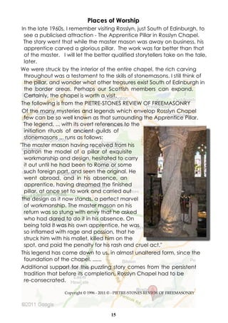 Places of Worship
 In the late 1960s, I remember visiting Rosslyn, just South of Edinburgh, to
  see a publicised attraction - The Apprentice Pillar in Rosslyn Chapel.
  The story went that while the master mason was away on business, his
  apprentice carved a glorious pillar. The work was far better than that
  of the master. I will let the better qualified storytellers take on the tale,
  later.
We were struck by the interior of the entire chapel, the rich carving
  throughout was a testament to the skills of stonemasons. I still think of
  the pillar, and wonder what other treasures exist South of Edinburgh in
  the border areas. Perhaps our Scottish members can expand.
  Certainly, the chapel is worth a visit.
 The following is from the PIETRE-STONES REVIEW OF FREEMASONRY
 Of the many mysteries and legends which envelop Rosslyn Chapel
  few can be so well known as that surrounding the Apprentice Pillar.
  The legend, ... with its overt references to the
  initiation rituals of ancient guilds of
  stonemasons ... runs as follows:
"The master mason having received from his
  patron the model of a pillar of exquisite
  workmanship and design, hesitated to carry
  it out until he had been to Rome or some
  such foreign part. and seen the original. He
  went abroad, and in his absence, an
  apprentice, having dreamed the finished
  pillar, at once set to work and carried out
 the design as it now stands, a perfect marvel
  of workmanship. The master mason on his
  return was so stung with envy that he asked
  who had dared to do it in his absence. On
  being told it was his own apprentice, he was
  so inflamed with rage and passion, that he
  struck him with his mallet, killed him on the
  spot, and paid the penalty for his rash and cruel act."
 This legend has come down to us, in almost unaltered form, since the
  foundation of the chapel. ......
 Additional support for this puzzling story comes from the persistent
  tradition that before its completion, Rosslyn Chapel had to be
  re-consecrated.

                  Copyright © 1996 - 2011 © - PIETRE-STONES REVIEW OF FREEMASONRY




                                        15
 