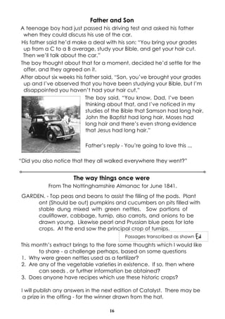 Father and Son
A teenage boy had just passed his driving test and asked his father
 when they could discuss his use of the car.
His father said he’d make a deal with his son: “You bring your grades
 up from a C to a B average, study your Bible, and get your hair cut.
 Then we’ll talk about the car.”
The boy thought about that for a moment, decided he’d settle for the
 offer, and they agreed on it.
After about six weeks his father said, “Son, you’ve brought your grades
 up and I’ve observed that you have been studying your Bible, but I’m
 disappointed you haven’t had your hair cut.”
                           The boy said, “You know, Dad, I’ve been
                           thinking about that, and I’ve noticed in my
                           studies of the Bible that Samson had long hair,
                           John the Baptist had long hair, Moses had
                           long hair and there’s even strong evidence
                           that Jesus had long hair.”

                          Father’s reply - You’re going to love this ...

“Did you also notice that they all walked everywhere they went?”


                      The way things once were
           From The Nottinghamshire Almanac for June 1841.
 GARDEN. - Top peas and beans to assist the filling of the pods. Plant
      ont (Should be out) pumpkins and cucumbers on pits filled with
      stable dung mixed with green nettles. Sow portions of
      cauliflower, cabbage, turnip, also carrots, and onions to be
      drawn young. Likewise pearl and Prussian blue peas for late
      crops. At the end sow the principal crop of turnips.
                                           Passages transcribed as shown Ed
This month’s extract brings to the fore some thoughts which I would like
       to share - a challenge perhaps, based on some questions
1. Why were green nettles used as a fertilizer?
2. Are any of the vegetable varieties in existence. If so, then where
       can seeds , or further information be obtained?
3. Does anyone have recipes which use these historic crops?

 I will publish any answers in the next edition of Catalyst. There may be
  a prize in the offing - for the winner drawn from the hat.

                                    16
 