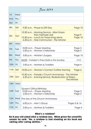 June 2011
1st   Wed
2nd Thu
3rd   Fri

4th   Sat    9.00 a.m. - Prayer & Gift Day                     Page 10

            10.30 a.m. - Morning Service - Allan Evison
5th   Sun               Then Fairtrade stall                   Page 9
            12.30 p.m. - Lunch for those living alone          Page 10
             6.30 p.m. - Holy Communion - The Minister
6th   Mon

7th   Tue   10.00 a.m. - Prayer Meeting                        Page 3
            2.00 p.m. - Women’s Fellowship                     Page 5

8th   Wed    3.00 p.m. - Minister’s Surgery                    Page 10

9th   Thu   NOTE - Catalyst’s Press Date is this Sunday          I.F.C.

10th Fri     2.00 p.m. - Mothers & Toddlers                    Page 4

11th Sat    10.00 a.m. - Women’s Contact Coffee Morning        Page 6

            10.30 a.m. - Parade / Church Anniversary - The Minister
12th Sun     6.30 p.m. - Evening Service, Rededication of Elders -
                                                       The Minister
13th Mon

            Queen's Offical Birthday
14th Tue    10.00 a.m. - Prayer Meeting                        Page 3
             2.00 p.m. - Women’s Fellowship                    Page 5

15th Wed The day of the Church Anniversary

16th Thu     6.00 p.m. - Men’s Group                      Pages 3 & 14
17th Fri     2.00 p.m. - Mothers & Toddlers                     Page 4

                        What's a rainbow?
An 8 year old asked what a rainbow was. When given the scientific
answer he said: “No, a rainbow is God standing on his head and
smiling after eating skittles."
                                   18
 