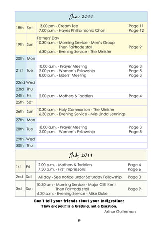 June 2011
18th Sat        3.00 pm - Cream Tea                              Page 11
               7.00 p.m. - Hayes Philharmonic Choir              Page 12

         Fathers' Day
19th Sun 10.30 a.m. - Morning Service - Men’s Group
                      Then Fairtrade stall                       Page 9
          6.30 p.m. - Evening Service - The Minister
20th Mon

               10.00 a.m. - Prayer Meeting                       Page 3
21st   Tue     2.00 p.m. - Women’s Fellowship                    Page 5
               8.00 p.m. - Elders’ Meeting                       Page 3
22nd Wed
23rd Thu
24th Fri       2.00 p.m. - Mothers & Toddlers                    Page 4
25th Sat

26th Sun 10.30 a.m. - Holy Communion - The Minister
          6.30 p.m. - Evening Service - Miss Linda Jennings
27th Mon

28th Tue       10.00 a.m. - Prayer Meeting                       Page 3
               2.00 p.m. - Women’s Fellowship                    Page 5
29th Wed
30th Thu

                                July 2011
1st    Fri     2.00 p.m. - Mothers & Toddlers                   Page 4
               7.30 p.m. - First Impressions                    Page 6
2nd Sat        All day - See notice under Saturday Fellowship   Page 3
              10.30 am - Morning Service - Major Cliff Kent
3rd    Sun               Then Fairtrade stall                   Page 9
              6.30 p.m. - Evening Service - Mike Duke
             Don’t tell your friends about your Indigestion:
                ‘How are you!’ Is a Greeting, not a Question.
                                                     Arthur Guiterman

                                     19
 