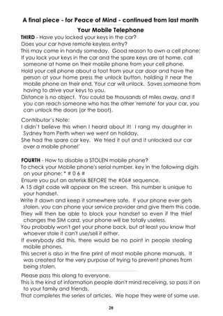 A final piece - for Peace of Mind - continued from last month
                                      ------------------------------------------------------------------------------



                       Your Mobile Telephone
THIRD - Have you locked your keys in the car?
Does your car have remote keyless entry?
This may come in handy someday. Good reason to own a cell phone:
If you lock your keys in the car and the spare keys are at home, call
  someone at home on their mobile phone from your cell phone.
Hold your cell phone about a foot from your car door and have the
  person at your home press the unlock button, holding it near the
  mobile phone on their end. Your car will unlock. Saves someone from
  having to drive your keys to you.
Distance is no object. You could be thousands of miles away, and if
  you can reach someone who has the other 'remote' for your car, you
  can unlock the doors (or the boot).
Contributor’s Note:
I didn’t believe this when I heard about it! I rang my daughter in
 Sydney from Perth when we went on holiday.
She had the spare car key. We tried it out and it unlocked our car
 over a mobile phone!'

FOURTH - How to disable a STOLEN mobile phone?
To check your Mobile phone's serial number, key in the following digits
  on your phone: * # 0 6 #
Ensure you put an asterisk BEFORE the #06# sequence.
A 15 digit code will appear on the screen. This number is unique to
  your handset.
Write it down and keep it somewhere safe. If your phone ever gets
  stolen, you can phone your service provider and give them this code.
They will then be able to block your handset so even if the thief
  changes the SIM card, your phone will be totally useless.
You probably won't get your phone back, but at least you know that
  whoever stole it can't use/sell it either.
If everybody did this, there would be no point in people stealing
  mobile phones.
This secret is also in the fine print of most mobile phone manuals. It
  was created for the very purpose of trying to prevent phones from
  being stolen.
                          -------------------------------------------------------------------------------------------------------


Please pass this along to everyone.
This is the kind of information people don't mind receiving, so pass it on
 to your family and friends.
That completes the series of articles. We hope they were of some use.

                                                                        20
 