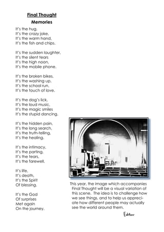 Final Thought
          Memories
It’s the hug,
It’s the crazy joke,
It’s the warm hand,
It’s the fish and chips.

It’s the sudden laughter,
It’s the silent tears
It’s the high noon,
It’s the mobile phone.

It’s the broken bikes,
It’s the washing up,
It’s the school run,
It’s the touch of love.

It’s the dog’s lick,
It’s the loud music,
It’s the magic smiles
It’s the stupid dancing.

It’s the hidden pain,
It’s the long search,
It’s the truth-telling,
It’s the healing.

It’s the intimacy,
It’s the parting,
It’s the tears,
It’s the farewell.

It’s life,
It’s death,
It’s the Spirit
Of blessing.                This year, the image which accompanies
                             Final Thought will be a visual variation of
It’s the God                 this scene. The idea is to challenge how
Of surprises                 we see things, and to help us appreci-
Met again                    ate how different people may actually
On the journey.              see the world around them.
                                                          Editor
 