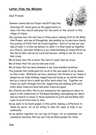 Letter from the Minister

Dear Friends


Summer comes and our Prayer and Gift Day this
 Saturday (4th June) gives us the opportunity to
 come into the church and pray for the work of the church in this
 village of Hayes.
Our journey over the last two or three years, looking first at the Bible,
then Prayer, and now at Evangelism, has enabled us to see more clearly
the journey of faith that we travel together. Each of us has our own
idea of what it is that we believe in; what it is that holds us together
as a Church, and what holds us is our understanding of Jesus Christ as
the Son of God, and as our Lord and Saviour, willing to die for us on
that cross.
We all know that life is never the ‘bed of roses’ that we crave.
We all know that life can be kind and cruel.
We all know that we need someone in our lives besides ourselves.
The promise that holds good for us all is the one made to us by Jesus
 on that cross. Whatever we face, whatever life throws at us, Jesus is
 always by our sides holding, supporting and loving us, no matter what.
 And as a church this is what we offer each other too. Together we
 travel our path through this life, supporting and walking with each
 other when times are hard and when times are good.
As a Church we offer this to our community too; opening our doors to
 share in the celebration of the Royal Wedding, and opening our doors
 and our hearts to share in those moments of grief and hardship that
 come to us all from time to time.
As we seek to be God’s people in this world, making a difference to
 those we serve, let us be willing to look for ways to help in our
 community.
As we gather together for our day of Prayer, let us remember our
 community and pray that we can truly be God’s people for them.


Sue

                                    1
 