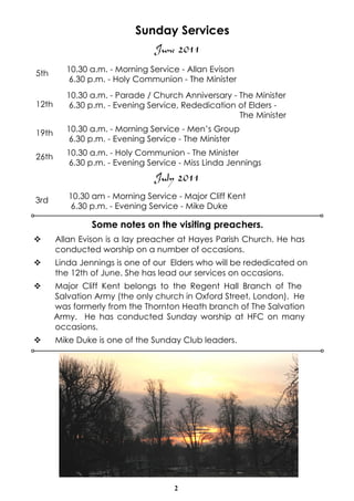 Sunday Services
                                June 2011
5th       10.30 a.m. - Morning Service - Allan Evison
          6.30 p.m. - Holy Communion - The Minister
          10.30 a.m. - Parade / Church Anniversary - The Minister
12th      6.30 p.m. - Evening Service, Rededication of Elders -
                                                     The Minister

19th      10.30 a.m. - Morning Service - Men’s Group
          6.30 p.m. - Evening Service - The Minister

26th      10.30 a.m. - Holy Communion - The Minister
          6.30 p.m. - Evening Service - Miss Linda Jennings
                                July 2011
3rd       10.30 am - Morning Service - Major Cliff Kent
          6.30 p.m. - Evening Service - Mike Duke

                Some notes on the visiting preachers.
v      Allan Evison is a lay preacher at Hayes Parish Church. He has
       conducted worship on a number of occasions.
v      Linda Jennings is one of our Elders who will be rededicated on
       the 12th of June. She has lead our services on occasions.
v      Major Cliff Kent belongs to the Regent Hall Branch of The
       Salvation Army (the only church in Oxford Street, London). He
       was formerly from the Thornton Heath branch of The Salvation
       Army. He has conducted Sunday worship at HFC on many
       occasions.
v      Mike Duke is one of the Sunday Club leaders.




                                     2
 
