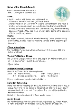News of the Church Family
Announcements are welcome :-
 BMD - Changes of address, etc.

Births:
· Judith and David Stoner are delighted to
  announce the arrival of their grandson Blake
  Andrew Kai born on May 14th. A second son for Naomi and Paul, a
  brother for Leo and cousin for Joe ,Kirsten, Kai, Daniel and David.
· We are pleased to announce that Lorna and Andy Hall had a baby

  daughter Phoebe May 6lbs 13ozs on April 25th. Lorna is the daughter
  of John and Janet Moren.
Deaths:
We regret to announce that The Rev Rodney Collins passed away
 early in May. He last took our morning service at the beginning of
 January.

Church Meetings
The next Elders’ meeting will be on Tuesday, 21st June at 8.00 pm
 in the small hall.

Women's Contact Group
The Contact Group will next meet at 8.00 pm on Monday 6th June
 at 113, Bourne Way - Judith Stoner’s home.
Sylvia Mack
Tuesday Prayer Meetings
Held at 10.00 am at the following homes:-
June 7th Martin Nunn’s.              14th    Betty Coster’s.
      21st Brenda Cordingley’s.      28th    The Church.
Please address any queries to Martin Nunn.

Saturday Fellowship
There won’t be a meeting on 4th June. However, on the 2nd of July, a
 group from HFC will be going to Reigate Park URC for a quiet day in
 preparation for the year of Evangelism. The day will be led by the
 Revd David Helyer.
Details on the notice board, or from Martin Nunn.

Men's Group
The next meeting will be a London walk, organised by Alistair Wilson.
 It starts at 6.00 pm on Thursday 16th June. Details on page 14.

                                   3
 