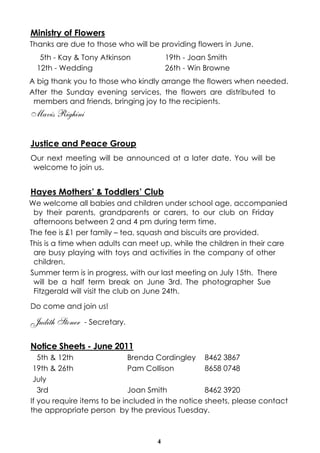 Ministry of Flowers
Thanks are due to those who will be providing flowers in June.
   5th - Kay & Tony Atkinson           19th - Joan Smith
  12th - Wedding                       26th - Win Browne
A big thank you to those who kindly arrange the flowers when needed.
After the Sunday evening services, the flowers are distributed to
 members and friends, bringing joy to the recipients.
Mavis Righini


Justice and Peace Group
Our next meeting will be announced at a later date. You will be
welcome to join us.


Hayes Mothers’ & Toddlers’ Club
We welcome all babies and children under school age, accompanied
 by their parents, grandparents or carers, to our club on Friday
 afternoons between 2 and 4 pm during term time.
The fee is £1 per family – tea, squash and biscuits are provided.
This is a time when adults can meet up, while the children in their care
 are busy playing with toys and activities in the company of other
 children.
Summer term is in progress, with our last meeting on July 15th. There
 will be a half term break on June 3rd. The photographer Sue
 Fitzgerald will visit the club on June 24th.

Do come and join us!

Judith Stoner   - Secretary.


Notice Sheets - June 2011
   5th & 12th                Brenda Cordingley 8462 3867
 19th & 26th                 Pam Collison         8658 0748
 July
   3rd                       Joan Smith           8462 3920
If you require items to be included in the notice sheets, please contact
the appropriate person by the previous Tuesday.



                                   4
 