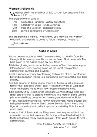 Women's Fellowship

 M     eetings are in the small hall at 2.00 p.m. on Tuesdays and finish
       about 3.30 p.m.
The programme for June is:-
     7th    Police Dog Handling - Visit by an Officer
   14th     A Holiday in Spain - Linda Jennings
    21st    Trials of a Speaker - Barbara Stevens
   28th     Service conducted by Allan Evison

The programme is varied. Who knows, you may like the Women's
 Fellowship and decide to come to future meetings. I hope so.
   Jessie Martin

                              Alpha in Africa

“I have been a murderer. I didn't want anything to do with God. But
   through Alpha in our prison, I have encountered God personally. The
   Bible given to me has become my best friend.”
 This is the glowing endorsement of a prisoner in Sierra Leone for Alpha
   International's work among some of the most marginalised
   communities in Africa and beyond.
 And it is just one of many breathtaking testimonies of lives transformed
   beyond recognition thanks to a partnership between Alpha and Bible
   Society.
 Another prisoner in Sierra Leone known as Sufian, a self-confessed
   former 'thief and drug sniffer', said: “Hearing the Word of God each
   week has helped me to know how I ought to behave in life.”
 Bible Society's Key Relationships Manager Sue Wilmot says there are
   great opportunities to expand the ministry into more of Sierra Leone's
   prisons and military bases — and there's great demand for Bibles.
 In fact, thanks to this initiative, now in its fourth year, Alpha courses are
   being delivered in Ghana, Sierra Leone, Zambia, South Africa and
   Uganda, as well as India, with Scriptures provided by Bible Society in
   each case.
 Already, 136 of South Africa's 250 prisons have requested that the
   course be run on their premises. But its impact is not limited to jails: in
   fact it is reaching many diverse groups — from youth groups to rural
   communities.
                               From the Bible Society Prayer Bulletin
                                                 Article for 5 - 11 JUNE

                                       5
 