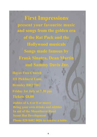 First Impressions
   present your favourite music
   and songs from the golden era
       of the Rat Pack and the
         Hollywood musicals
       Songs made famous by
    Frank Sinatra, Dean Martin
        and Sammy Davis Jnr.
Hayes Free Church
111 Pickhurst Lane,
Bromley BR2 7HU
Friday 1st July at 7.30 pm
Tickets £8.00
(tables of 4, 6 or 8 or more)
Bring your own drinks and nibbles
In aid of the Mounthurst Road
Scout Hut Development
Phone 020 8402 0026 to reserve a table.


                        6
 