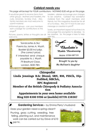 Catalyst needs you
This page will be kept for YOUR contributions - NOTHING ELSE will go on this page.
It would be great to receive items from          Leaders - please encourage your charges
  other groups - Mothers and Toddlers, the       to be creative. Catalyst has wonderful
  cubs, brownies, Sunday Club. Also,             material from the adult members and
  family members are most welcome to             friends, but this magazine should be for all
  submit material.                               of us to enjoy. Also, isn’t it nice to see your
Uniformed groups - can your members              message or creation in print?
 earn a badge for contributions to this
                                             Surely, an important aspect of our lives is to
 page?                                       encourage the youngsters to develop - to
Pictures, poems, letters or thoughts are all be creative. So, this page is here to help
welcome.                                     with this.


             'Sandcastles & Sky'
         Poems by James A. Wyatt.
            Booklet £5.00 incl p&p.
              (The correct price)
        If interested send cheque
             payable to J. Wyatt,
              79 Bredhurst Close,                              Brought to you by
              London. SE20 7BH.                             Mo Mollison’s daughter


                        Chiropodist
    Linda Jennings B.Sc (Hons), SRN, RM, FSSCh, Dip-
                     PodMed, MBChA,
                      HPC Registered
    Member of the British Chiropody & Podiatry Associa-
                            tion
        Appointments in your own home available
       Ring 020 8300 9706 or (mobile) 07778 238587


          Gardening Services - by Emma Perry’s husband
 Does your garden need a spring clean?
 Pruning, grass cutting, weeding, tree
  felling, planting out, and maintenance
    work can be carried out by Dave at £10
    per hr.


                                             7
 