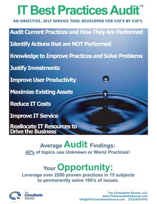 IT Best Practices Audit
                                                                       TM




 AN OBJECTIVE, SELF SERVICE TOOL DEVELOPED FOR CIO’S BY CIO’S

Audit Current Practices and How They Are Performed

Identify Actions that are NOT Performed

Knowledge to Improve Practices and Solve Problems

Justify Investments

Improve User Productivity

Maximize Existing Assets

Reduce IT Costs

Improve IT Service
Reallocate IT Resources to
Drive the Business

             Average    Audit Findings:
      42% of topics use Unknown or Worst Practices!


              Your   Opportunity:
    Leverage over 2200 proven practices in 15 subjects
          to permanently solve 100’s of issues.

                                                  The Consultants Source, LLC
                                              www.TheConsultantsSource.com
                               Info@TheConsultantsSource.com (312)-835-4742
 