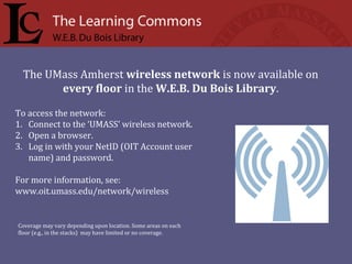 To access the network:
1. Connect to the ‘UMASS’ wireless network.
2. Open a browser.
3. Log in with your NetID (OIT Account user
name) and password.
For more information, see:
www.oit.umass.edu/network/wireless
The UMass Amherst wireless network is now available on
every floor in the W.E.B. Du Bois Library.
Coverage may vary depending upon location. Some areas on each
floor (e.g., in the stacks) may have limited or no coverage.
 