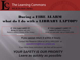 If you cannot return it within 4 hours:
Contact the Reserve Office at (413) 545-2358 or
appealsrmm@library.umass.edu
If you follow these instructions, late fees will be waived.
IF YOU CANNOT CARRY IT:
Leave the laptop where it is.
Once you are safe, call (413)545-2358
IF YOU CAN CARRY IT:
Bring the laptop with you.
Return it within 4 hours of the Library
reopening.
During a FIRE ALARM
what do I do with a LIBRARY LAPTOP?
YOUR SAFETY IS OUR PRIORITY
Leave as quickly as possible
 