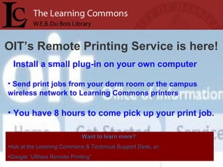 OIT’s Remote Printing Service is here!
• Install a small plug-in on your own computer
• Send print jobs from your dorm room or the campus
wireless network to Learning Commons printers
• You have 8 hours to come pick up your print job.
Want to learn more?Want to learn more?
•Ask at the Learning Commons & Technical Support Desk, orAsk at the Learning Commons & Technical Support Desk, or
•Google “UMass Remote Printing”Google “UMass Remote Printing”
 
