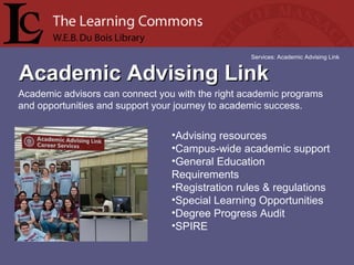 Academic Advising LinkAcademic Advising Link
Services: Academic Advising Link
Academic advisors can connect you with the right academic programs 
and opportunities and support your journey to academic success.
•Advising resources 
•Campus-wide academic support 
•General Education 
Requirements 
•Registration rules & regulations 
•Special Learning Opportunities 
•Degree Progress Audit 
•SPIRE 
 