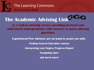 is a walk-in advising service providing declared and
undeclared undergraduates with answers to quick advising
questions.
Experienced Peer Advisors are on hand to assist you with:
Finding General Education courses
Interpreting your Degree Progress Report
Navigating Spire
and much more!
The Academic Advising Link
 