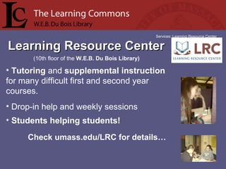 Learning Resource CenterLearning Resource Center
Services: Learning Resource Center
• Tutoring and supplemental instruction 
for many difficult first and second year 
courses.
• Drop-in help and weekly sessions
• Students helping students!
(10th floor of the W.E.B. Du Bois Library)
Check umass.edu/LRC for details…
 